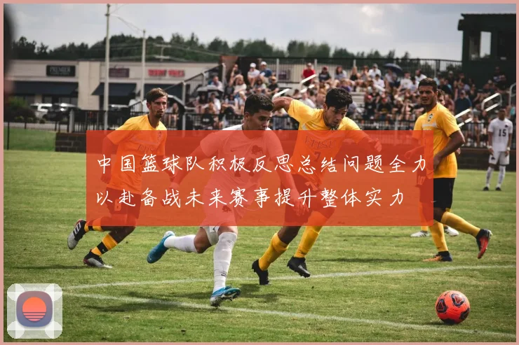 中国篮球队积极反思总结问题全力以赴备战未来赛事提升整体实力