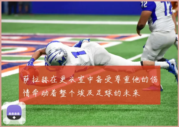 萨拉赫在更衣室中备受尊重他的伤情牵动着整个埃及足球的未来