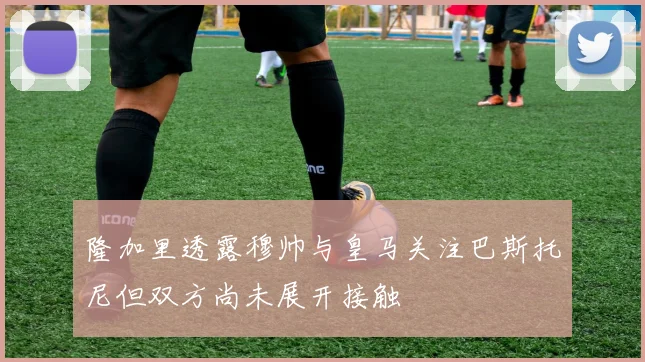 隆加里透露穆帅与皇马关注巴斯托尼但双方尚未展开接触