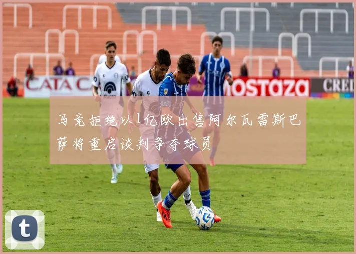 马竞拒绝以1亿欧出售阿尔瓦雷斯巴萨将重启谈判争夺球员