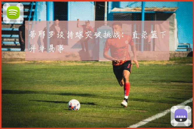 蒂耶罗谈持球突破挑战：直杀篮下并非易事