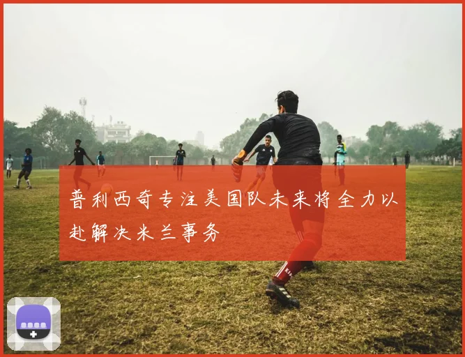 普利西奇专注美国队未来将全力以赴解决米兰事务