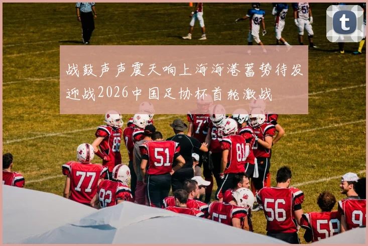 战鼓声声震天响上海海港蓄势待发迎战2026中国足协杯首轮激战