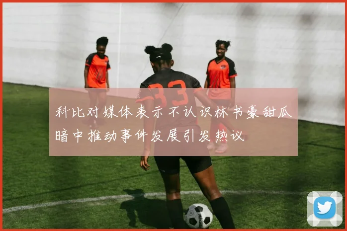 科比对媒体表示不认识林书豪甜瓜暗中推动事件发展引发热议