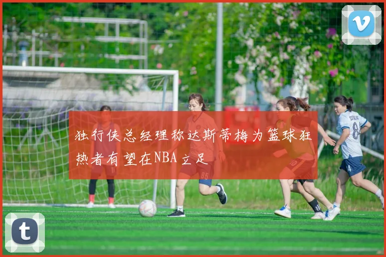 独行侠总经理称达斯蒂梅为篮球狂热者有望在NBA立足