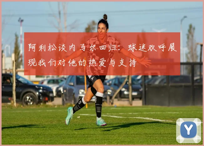 阿利松谈内马尔回归：球迷欢呼展现我们对他的热爱与支持