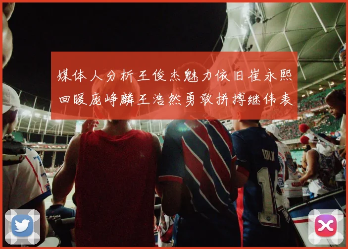 媒体人分析王俊杰魅力依旧崔永熙回暖庞峥麟王浩然勇敢拼搏继伟表现稳定