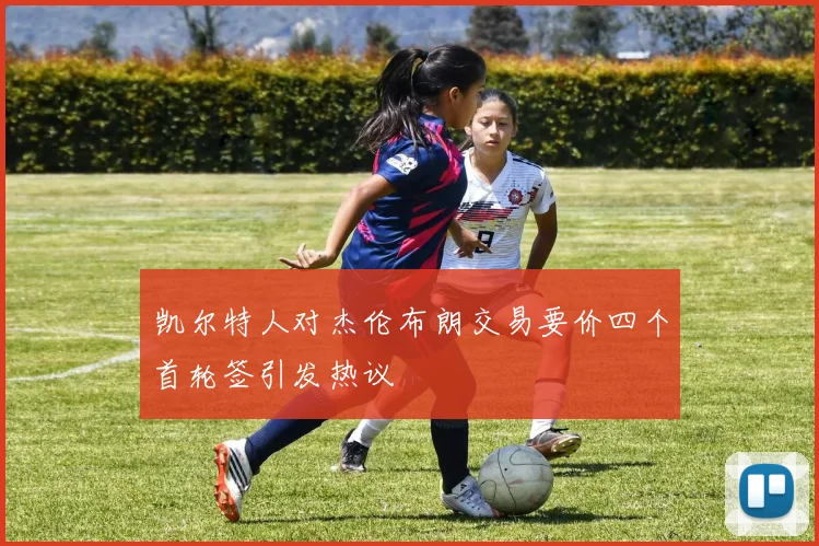 凯尔特人对杰伦布朗交易要价四个首轮签引发热议