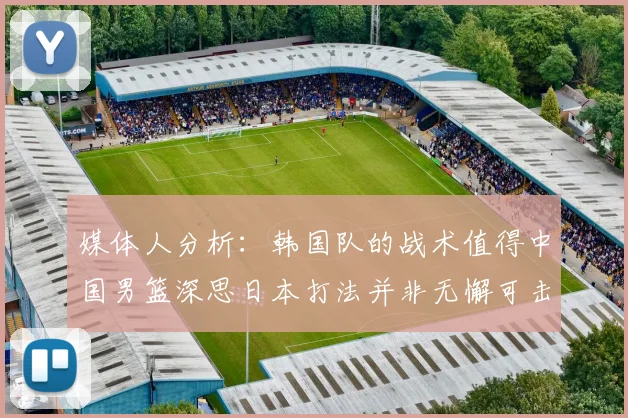 媒体人分析：韩国队的战术值得中国男篮深思日本打法并非无懈可击