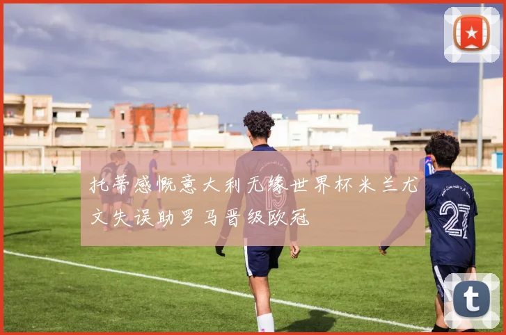 托蒂感慨意大利无缘世界杯米兰尤文失误助罗马晋级欧冠